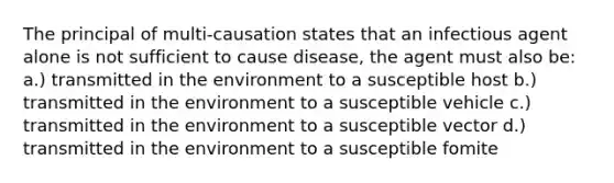 The principal of multi-causation states that an infectious agent alone is not sufficient to cause disease, the agent must also be: a.) transmitted in the environment to a susceptible host b.) transmitted in the environment to a susceptible vehicle c.) transmitted in the environment to a susceptible vector d.) transmitted in the environment to a susceptible fomite