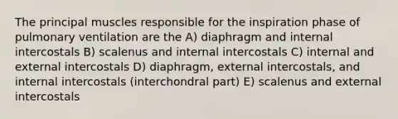 The principal muscles responsible for the inspiration phase of pulmonary ventilation are the A) diaphragm and internal intercostals B) scalenus and internal intercostals C) internal and external intercostals D) diaphragm, external intercostals, and internal intercostals (interchondral part) E) scalenus and external intercostals