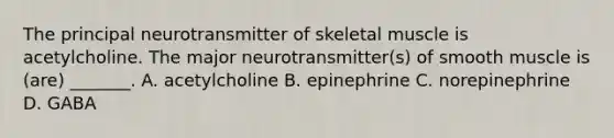 The principal neurotransmitter of skeletal muscle is acetylcholine. The major neurotransmitter(s) of smooth muscle is (are) _______. A. acetylcholine B. epinephrine C. norepinephrine D. GABA