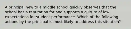 A principal new to a middle school quickly observes that the school has a reputation for and supports a culture of low expectations for student performance. Which of the following actions by the principal is most likely to address this situation?