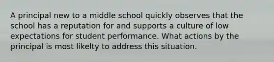 A principal new to a middle school quickly observes that the school has a reputation for and supports a culture of low expectations for student performance. What actions by the principal is most likelty to address this situation.