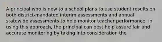 A principal who is new to a school plans to use student results on both district-mandated interim assessments and annual statewide assessments to help monitor teacher performance. In using this approach, the principal can best help assure fair and accurate monitoring by taking into consideration the