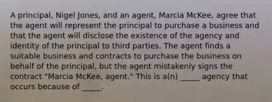 A​ principal, Nigel​ Jones, and an​ agent, Marcia​ McKee, agree that the agent will represent the principal to purchase a business and that the agent will disclose the existence of the agency and identity of the principal to third parties. The agent finds a suitable business and contracts to purchase the business on behalf of the​ principal, but the agent mistakenly signs the contract​ "Marcia McKee,​ agent." This is​ a(n) _____ agency that occurs because of​ _____.