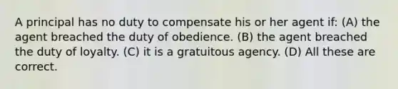 A principal has no duty to compensate his or her agent if: (A) the agent breached the duty of obedience. (B) the agent breached the duty of loyalty. (C) it is a gratuitous agency. (D) All these are correct.