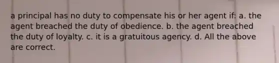 a principal has no duty to compensate his or her agent if: a. the agent breached the duty of obedience. b. the agent breached the duty of loyalty. c. it is a gratuitous agency. d. All the above are correct.