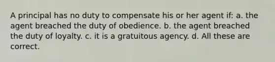 A principal has no duty to compensate his or her agent if: a. the agent breached the duty of obedience. b. the agent breached the duty of loyalty. c. it is a gratuitous agency. d. All these are correct.