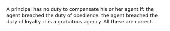 A principal has no duty to compensate his or her agent if: the agent breached the duty of obedience. the agent breached the duty of loyalty. it is a gratuitous agency. All these are correct.