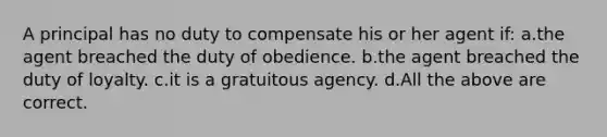 A principal has no duty to compensate his or her agent if: a.the agent breached the duty of obedience. b.the agent breached the duty of loyalty. c.it is a gratuitous agency. d.All the above are correct.