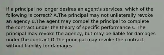 If a principal no longer desires an agent's services, which of the following is correct? A.The principal may not unilaterally revoke an agency B.The agent may compel the principal to complete the contract under the theory of specific performance C.The principal may revoke the agency, but may be liable for damages under the contract D.The principal may revoke the contract without liability for damages