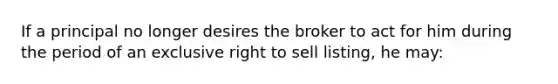 If a principal no longer desires the broker to act for him during the period of an exclusive right to sell listing, he may: