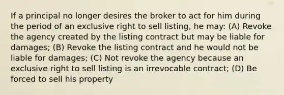 If a principal no longer desires the broker to act for him during the period of an exclusive right to sell listing, he may: (A) Revoke the agency created by the listing contract but may be liable for damages; (B) Revoke the listing contract and he would not be liable for damages; (C) Not revoke the agency because an exclusive right to sell listing is an irrevocable contract; (D) Be forced to sell his property