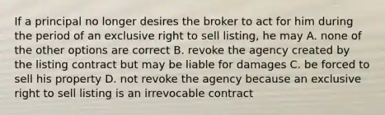 If a principal no longer desires the broker to act for him during the period of an exclusive right to sell listing, he may A. none of the other options are correct B. revoke the agency created by the listing contract but may be liable for damages C. be forced to sell his property D. not revoke the agency because an exclusive right to sell listing is an irrevocable contract