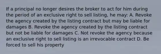 If a principal no longer desires the broker to act for him during the period of an exclusive right to sell listing, he may: A. Revoke the agency created by the listing contract but may be liable for damages B. Revoke the agency created by the listing contract but not be liable for damages C. Not revoke the agency because an exclusive right to sell listing is an irrevocable contract D. Be forced to sell his property