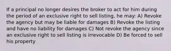 If a principal no longer desires the broker to act for him during the period of an exclusive right to sell listing, he may: A) Revoke the agency but may be liable for damages B) Revoke the listing and have no liability for damages C) Not revoke the agency since an exclusive right to sell listing is irrevocable D) Be forced to sell his property