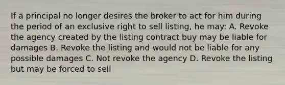 If a principal no longer desires the broker to act for him during the period of an exclusive right to sell listing, he may: A. Revoke the agency created by the listing contract buy may be liable for damages B. Revoke the listing and would not be liable for any possible damages C. Not revoke the agency D. Revoke the listing but may be forced to sell