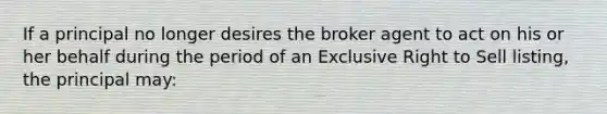 If a principal no longer desires the broker agent to act on his or her behalf during the period of an Exclusive Right to Sell listing, the principal may: