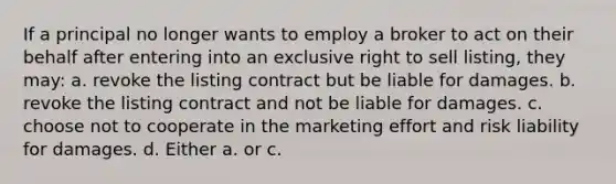 If a principal no longer wants to employ a broker to act on their behalf after entering into an exclusive right to sell listing, they may: a. revoke the listing contract but be liable for damages. b. revoke the listing contract and not be liable for damages. c. choose not to cooperate in the marketing effort and risk liability for damages. d. Either a. or c.