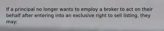 If a principal no longer wants to employ a broker to act on their behalf after entering into an exclusive right to sell listing, they may: