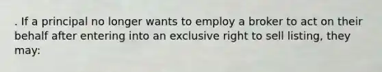 . If a principal no longer wants to employ a broker to act on their behalf after entering into an exclusive right to sell listing, they may: