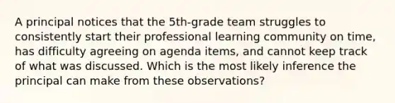 A principal notices that the 5th-grade team struggles to consistently start their professional learning community on time, has difficulty agreeing on agenda items, and cannot keep track of what was discussed. Which is the most likely inference the principal can make from these observations?