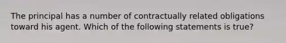 The principal has a number of contractually related obligations toward his agent. Which of the following statements is true?