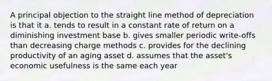 A principal objection to the straight line method of depreciation is that it a. tends to result in a constant rate of return on a diminishing investment base b. gives smaller periodic write-offs than decreasing charge methods c. provides for the declining productivity of an aging asset d. assumes that the asset's economic usefulness is the same each year