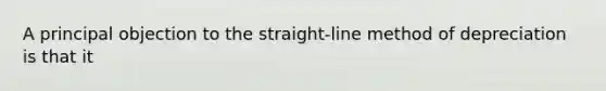 A principal objection to the straight-line method of depreciation is that it