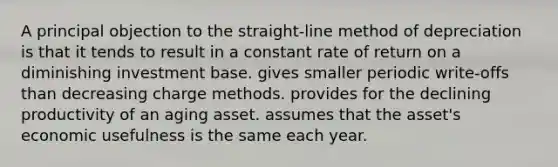 A principal objection to the straight-line method of depreciation is that it tends to result in a constant rate of return on a diminishing investment base. gives smaller periodic write-offs than decreasing charge methods. provides for the declining productivity of an aging asset. assumes that the asset's economic usefulness is the same each year.