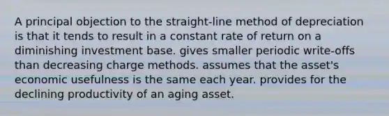 A principal objection to the straight-line method of depreciation is that it tends to result in a constant rate of return on a diminishing investment base. gives smaller periodic write-offs than decreasing charge methods. assumes that the asset's economic usefulness is the same each year. provides for the declining productivity of an aging asset.