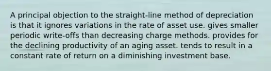 A principal objection to the straight-line method of depreciation is that it ignores variations in the rate of asset use. gives smaller periodic write-offs than decreasing charge methods. provides for the declining productivity of an aging asset. tends to result in a constant rate of return on a diminishing investment base.