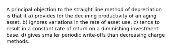 A principal objection to the straight-line method of depreciation is that it a) provides for the declining productivity of an aging asset. b) ignores variations in the rate of asset use. c) tends to result in a constant rate of return on a diminishing investment base. d) gives smaller periodic write-offs than decreasing charge methods.