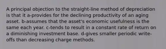 A principal objection to the straight-line method of depreciation is that it a-provides for the declining productivity of an aging asset. b-assumes that the asset's economic usefulness is the same each year. c-tends to result in a constant rate of return on a diminishing investment base. d-gives smaller periodic write-offs than decreasing charge methods.