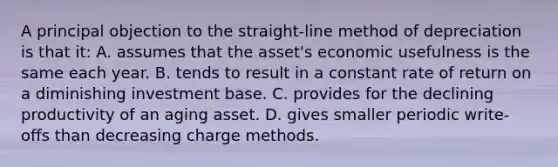 A principal objection to the straight-line method of depreciation is that it: A. assumes that the asset's economic usefulness is the same each year. B. tends to result in a constant rate of return on a diminishing investment base. C. provides for the declining productivity of an aging asset. D. gives smaller periodic write-offs than decreasing charge methods.