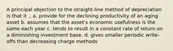 A principal objection to the straight-line method of depreciation is that it .. a. provide for the declining productivity of an aging asset b. assumes that the asset's economic usefulness is the same each year c. tends to result in a constant rate of return on a diminishing investment base. d. gives smaller periodic write-offs than decreasing charge methods