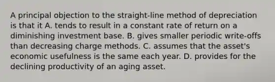 A principal objection to the straight-line method of depreciation is that it A. tends to result in a constant rate of return on a diminishing investment base. B. gives smaller periodic write-offs than decreasing charge methods. C. assumes that the asset's economic usefulness is the same each year. D. provides for the declining productivity of an aging asset.