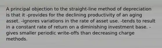 A principal objection to the straight-line method of depreciation is that it -provides for the declining productivity of an aging asset. -ignores variations in the rate of asset use. -tends to result in a constant rate of return on a diminishing investment base. -gives smaller periodic write-offs than decreasing charge methods.