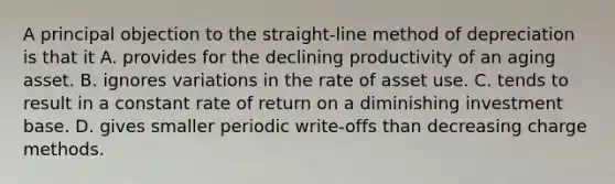 A principal objection to the straight-line method of depreciation is that it A. provides for the declining productivity of an aging asset. B. ignores variations in the rate of asset use. C. tends to result in a constant rate of return on a diminishing investment base. D. gives smaller periodic write-offs than decreasing charge methods.