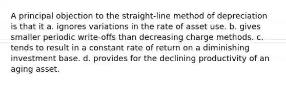 A principal objection to the straight-line method of depreciation is that it a. ignores variations in the rate of asset use. b. gives smaller periodic write-offs than decreasing charge methods. c. tends to result in a constant rate of return on a diminishing investment base. d. provides for the declining productivity of an aging asset.