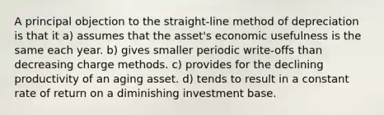 A principal objection to the straight-line method of depreciation is that it a) assumes that the asset's economic usefulness is the same each year. b) gives smaller periodic write-offs than decreasing charge methods. c) provides for the declining productivity of an aging asset. d) tends to result in a constant rate of return on a diminishing investment base.