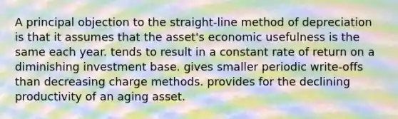 A principal objection to the straight-line method of depreciation is that it assumes that the asset's economic usefulness is the same each year. tends to result in a constant rate of return on a diminishing investment base. gives smaller periodic write-offs than decreasing charge methods. provides for the declining productivity of an aging asset.