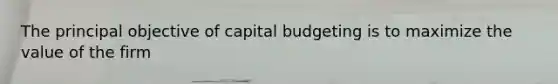 The principal objective of capital budgeting is to maximize the value of the firm