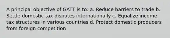 A principal objective of GATT is to: a. Reduce barriers to trade b. Settle domestic tax disputes internationally c. Equalize income tax structures in various countries d. Protect domestic producers from foreign competition