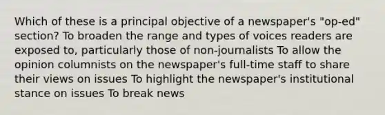 Which of these is a principal objective of a newspaper's "op-ed" section? To broaden the range and types of voices readers are exposed to, particularly those of non-journalists To allow the opinion columnists on the newspaper's full-time staff to share their views on issues To highlight the newspaper's institutional stance on issues To break news