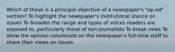 Which of these is a principal objective of a newspaper's "op-ed" section? To highlight the newspaper's institutional stance on issues To broaden the range and types of voices readers are exposed to, particularly those of non-journalists To break news To allow the opinion columnists on the newspaper's full-time staff to share their views on issues