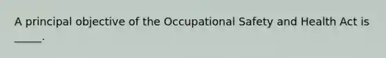 A principal objective of the Occupational Safety and Health Act is _____.