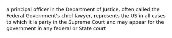 a principal officer in the Department of Justice, often called the Federal Government's chief lawyer, represents the US in all cases to which it is party in the Supreme Court and may appear for the government in any federal or State court