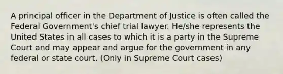 A principal officer in the Department of Justice is often called the Federal Government's chief trial lawyer. He/she represents the United States in all cases to which it is a party in the Supreme Court and may appear and argue for the government in any federal or state court. (Only in Supreme Court cases)