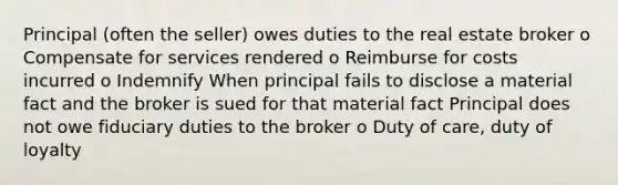 Principal (often the seller) owes duties to the real estate broker o Compensate for services rendered o Reimburse for costs incurred o Indemnify When principal fails to disclose a material fact and the broker is sued for that material fact Principal does not owe fiduciary duties to the broker o Duty of care, duty of loyalty