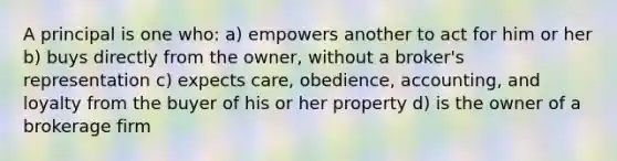 A principal is one who: a) empowers another to act for him or her b) buys directly from the owner, without a broker's representation c) expects care, obedience, accounting, and loyalty from the buyer of his or her property d) is the owner of a brokerage firm