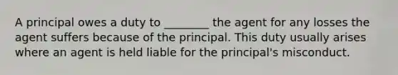 A principal owes a duty to ________ the agent for any losses the agent suffers because of the principal. This duty usually arises where an agent is held liable for the principal's misconduct.